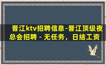 晋江ktv招聘信息-晋江顶级夜总会招聘 - 无任务，日结工资